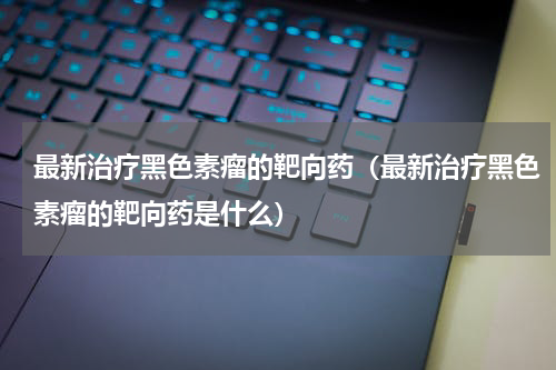最新治疗黑色素瘤的靶向药（最新治疗黑色素瘤的靶向药是什么）