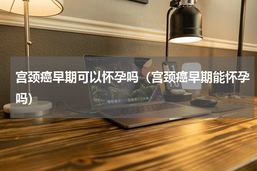 宫颈癌早期可以怀孕吗（宫颈癌早期能怀孕吗）