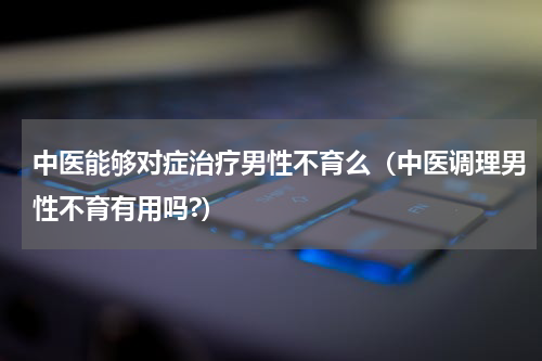 中医能够对症治疗男性不育么（中医调理男性不育有用吗?）