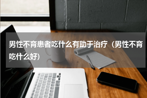 男性不育患者吃什么有助于治疗（男性不育吃什么好）