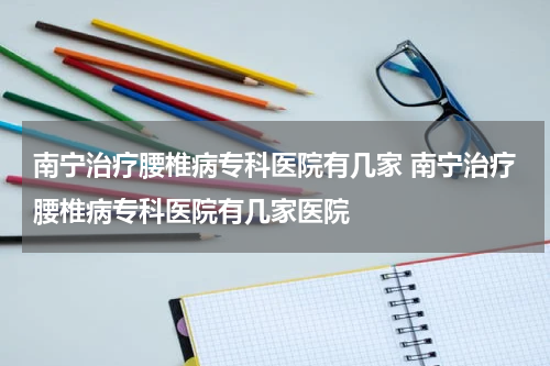 南宁治疗腰椎病专科医院有几家 南宁治疗腰椎病专科医院有几家医院