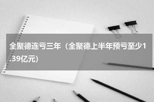 全聚德连亏三年（全聚德上半年预亏至少1.39亿元）