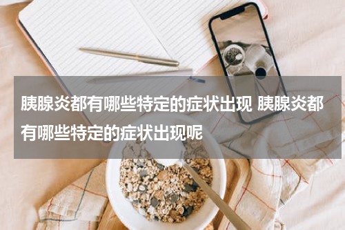 胰腺炎都有哪些特定的症状出现 胰腺炎都有哪些特定的症状出现呢