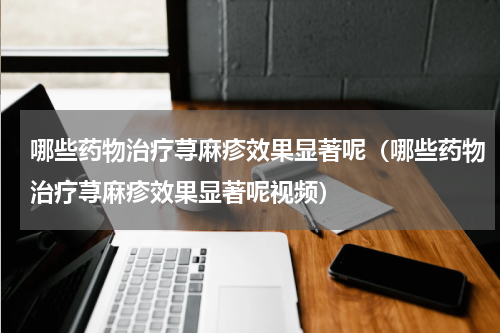 哪些药物治疗荨麻疹效果显著呢（哪些药物治疗荨麻疹效果显著呢视频）