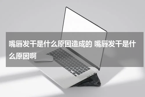 嘴唇发干是什么原因造成的 嘴唇发干是什么原因啊
