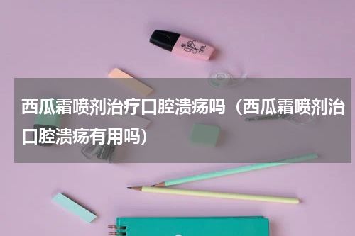 西瓜霜喷剂治疗口腔溃疡吗（西瓜霜喷剂治口腔溃疡有用吗）