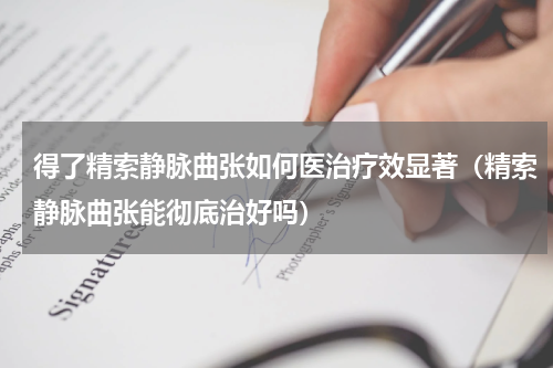得了精索静脉曲张如何医治疗效显著（精索静脉曲张能彻底治好吗）