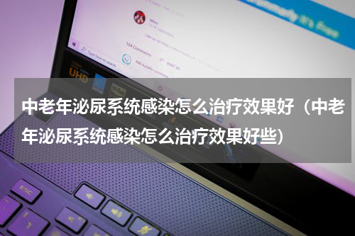 中老年泌尿系统感染怎么治疗效果好（中老年泌尿系统感染怎么治疗效果好些）