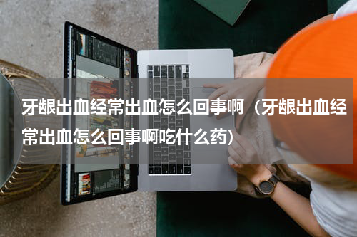 牙龈出血经常出血怎么回事啊（牙龈出血经常出血怎么回事啊吃什么药）