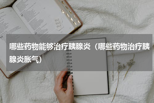 哪些药物能够治疗胰腺炎（哪些药物治疗胰腺炎胀气）