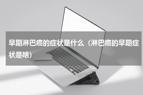 早期淋巴癌的症状是什么（淋巴癌的早期症状是啥）