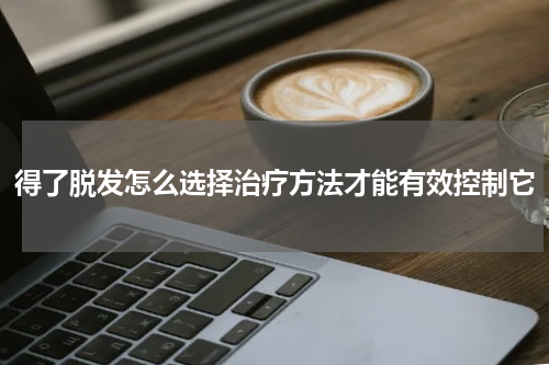 得了脱发怎么选择治疗方法才能有效控制它