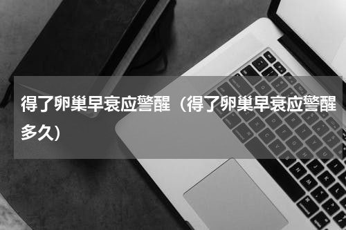 得了卵巢早衰应警醒（得了卵巢早衰应警醒多久）