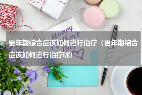 更年期综合症该如何进行治疗（更年期综合症该如何进行治疗呢）