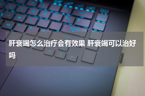 肝衰竭怎么治疗会有效果 肝衰竭可以治好吗