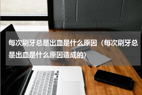 每次刷牙总是出血是什么原因（每次刷牙总是出血是什么原因造成的）
