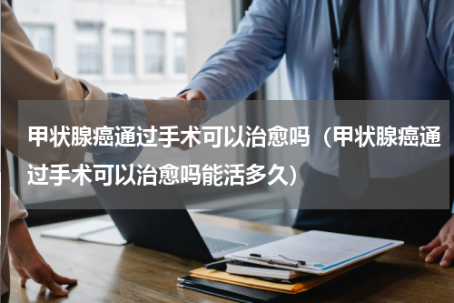 甲状腺癌通过手术可以治愈吗（甲状腺癌通过手术可以治愈吗能活多久）