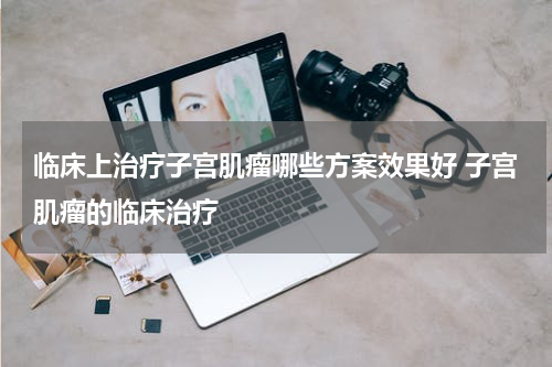 临床上治疗子宫肌瘤哪些方案效果好 子宫肌瘤的临床治疗