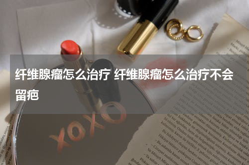 纤维腺瘤怎么治疗 纤维腺瘤怎么治疗不会留疤