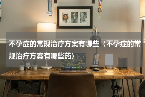 不孕症的常规治疗方案有哪些（不孕症的常规治疗方案有哪些药）