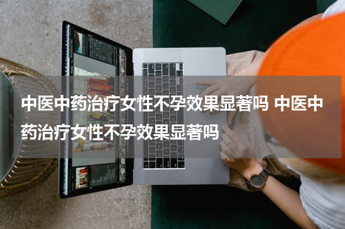 中医中药治疗女性不孕效果显著吗 中医中药治疗女性不孕效果显著吗