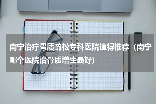 南宁治疗骨质疏松专科医院值得推荐（南宁哪个医院治骨质增生最好）