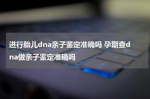进行胎儿dna亲子鉴定准确吗 孕期查dna做亲子鉴定准确吗