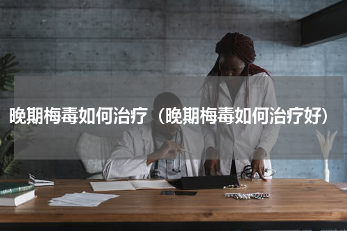 晚期梅毒如何治疗（晚期梅毒如何治疗好）