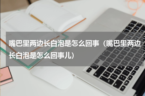 嘴巴里两边长白泡是怎么回事（嘴巴里两边长白泡是怎么回事儿）