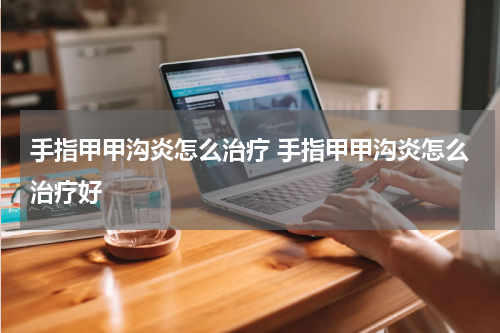手指甲甲沟炎怎么治疗 手指甲甲沟炎怎么治疗好