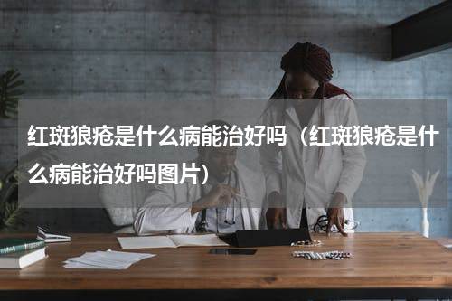 红斑狼疮是什么病能治好吗（红斑狼疮是什么病能治好吗图片）