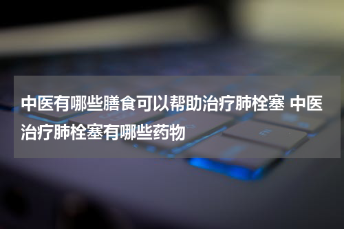 中医有哪些膳食可以帮助治疗肺栓塞 中医治疗肺栓塞有哪些药物