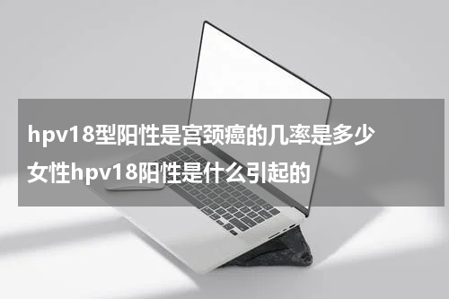 hpv18型阳性是宫颈癌的几率是多少 女性hpv18阳性是什么引起的