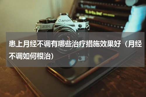 患上月经不调有哪些治疗措施效果好（月经不调如何根治）