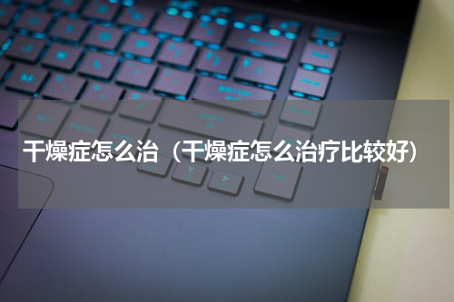 干燥症怎么治（干燥症怎么治疗比较好）
