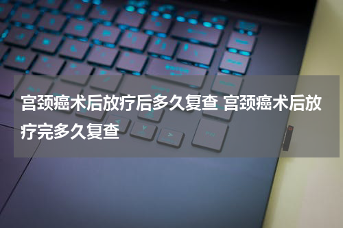 宫颈癌术后放疗后多久复查 宫颈癌术后放疗完多久复查