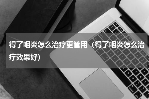 得了咽炎怎么治疗更管用（得了咽炎怎么治疗效果好）