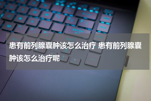 患有前列腺囊肿该怎么治疗 患有前列腺囊肿该怎么治疗呢