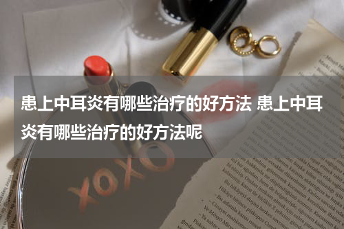 患上中耳炎有哪些治疗的好方法 患上中耳炎有哪些治疗的好方法呢