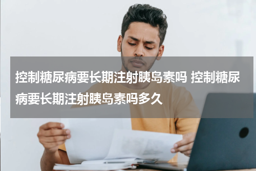 控制糖尿病要长期注射胰岛素吗 控制糖尿病要长期注射胰岛素吗多久