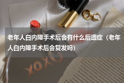 老年人白内障手术后会有什么后遗症（老年人白内障手术后会复发吗）
