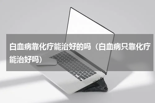 白血病靠化疗能治好的吗（白血病只靠化疗能治好吗）