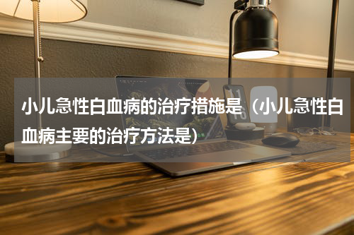 小儿急性白血病的治疗措施是（小儿急性白血病主要的治疗方法是）