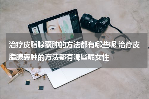治疗皮脂腺囊肿的方法都有哪些呢 治疗皮脂腺囊肿的方法都有哪些呢女性