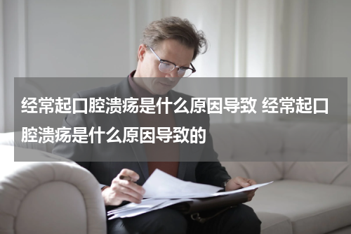 经常起口腔溃疡是什么原因导致 经常起口腔溃疡是什么原因导致的