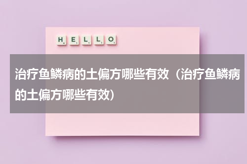 治疗鱼鳞病的土偏方哪些有效（治疗鱼鳞病的土偏方哪些有效）