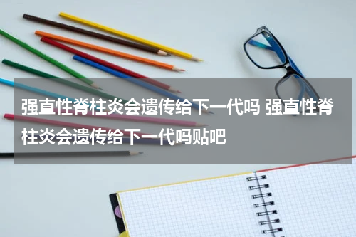 强直性脊柱炎会遗传给下一代吗 强直性脊柱炎会遗传给下一代吗贴吧