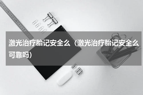 激光治疗胎记安全么（激光治疗胎记安全么可靠吗）