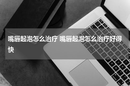嘴唇起泡怎么治疗 嘴唇起泡怎么治疗好得快