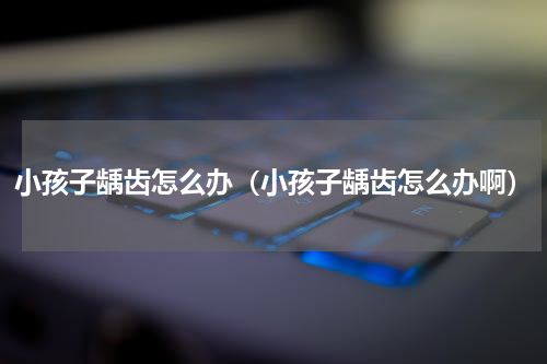 小孩子龋齿怎么办（小孩子龋齿怎么办啊）